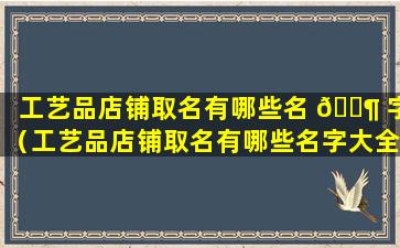 工艺品店铺取名有哪些名 🐶 字（工艺品店铺取名有哪些名字大全）